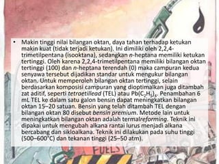 • Makin tinggi nilai bilangan oktan, daya tahan terhadap ketukan
  makin kuat (tidak terjadi ketukan). Ini dimiliki oleh 2,2,4-
  trimetilpentana (isooktana), sedangkan n-heptana memiliki ketukan
  tertinggi. Oleh karena 2,2,4-trimetilpentana memiliki bilangan oktan
  tertinggi (100) dan n-heptana terendah (0) maka campuran kedua
  senyawa tersebut dijadikan standar untuk mengukur bilangan
  oktan. Untuk memperoleh bilangan oktan tertinggi, selain
  berdasarkan komposisi campuran yang dioptimalkan juga ditambah
  zat aditif, seperti tetraetillead (TEL) atau Pb(C2H5)4. Penambahan 6
  mL TEL ke dalam satu galon bensin dapat meningkatkan bilangan
  oktan 15–20 satuan. Bensin yang telah ditambah TEL dengan
  bilangan oktan 80 disebut bensin premium. Metode lain untuk
  meningkatkan bilangan oktan adalah termalreforming. Teknik ini
  dipakai untuk mengubah alkana rantai lurus menjadi alkana
  bercabang dan sikloalkana. Teknik ini dilakukan pada suhu tinggi
  (500–600°C) dan tekanan tinggi (25–50 atm).
 