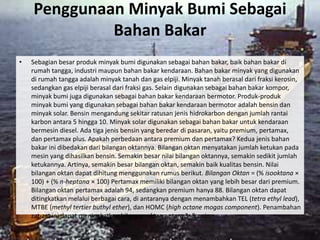 Penggunaan Minyak Bumi Sebagai
             Bahan Bakar
•   Sebagian besar produk minyak bumi digunakan sebagai bahan bakar, baik bahan bakar di
    rumah tangga, industri maupun bahan bakar kendaraan. Bahan bakar minyak yang digunakan
    di rumah tangga adalah minyak tanah dan gas elpiji. Minyak tanah berasal dari fraksi kerosin,
    sedangkan gas elpiji berasal dari fraksi gas. Selain digunakan sebagai bahan bakar kompor,
    minyak bumi juga digunakan sebagai bahan bakar kendaraan bermotor. Produk-produk
    minyak bumi yang digunakan sebagai bahan bakar kendaraan bermotor adalah bensin dan
    minyak solar. Bensin mengandung sekitar ratusan jenis hidrokarbon dengan jumlah rantai
    karbon antara 5 hingga 10. Minyak solar digunakan sebagai bahan bakar untuk kendaraan
    bermesin diesel. Ada tiga jenis bensin yang beredar di pasaran, yaitu premium, pertamax,
    dan pertamax plus. Apakah perbedaan antara premium dan pertamax? Kedua jenis bahan
    bakar ini dibedakan dari bilangan oktannya. Bilangan oktan menyatakan jumlah ketukan pada
    mesin yang dihasilkan bensin. Semakin besar nilai bilangan oktannya, semakin sedikit jumlah
    ketukannya. Artinya, semakin besar bilangan oktan, semakin baik kualitas bensin. Nilai
    bilangan oktan dapat dihitung menggunakan rumus berikut. Bilangan Oktan = (% isooktana ×
    100) + (% n-heptana × 100) Pertamax memiliki bilangan oktan yang lebih besar dari premium.
    Bilangan oktan pertamax adalah 94, sedangkan premium hanya 88. Bilangan oktan dapat
    ditingkatkan melalui berbagai cara, di antaranya dengan menambahkan TEL (tetra ethyl lead),
    MTBE (methyl tertier buthyl ether), dan HOMC (high octane mogas component). Penambahan
    zat-zat ini dapat meningkatkan bilangan oktan antara 3–5 poin.
 