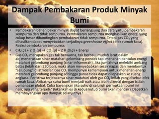 Dampak Pembakaran Produk Minyak
                Bumi
•   Pembakaran bahan bakar minyak dapat berlangsung dua cara yaitu pembakaran
    sempurna dan tidak sempurna. Pembakaran sempurna menghasilkan energi yang
    cukup besar dibandingkan pembakaran tidak sempurna. Tetapi gas CO2 yang
    dihasilkan dapat menyebabkan terjadinya greenhouse effect (efek rumah kaca).
    Reaksi pembakaran sempurna:
•   CH4(g) + 2 O2(g) → CO2(g) + 2 H2O(g) + Energi
•   Gas CO2 merupakan gas tak berwarna, tak berbau, mudah larut dalam
    air, meneruskan sinar matahari gelombang pendek tapi menahan pantulan energi
    matahari gelombang panjang (sinar inframerah). Jika jumlahnya melebihi ambang
    batas (lebih dari 330 bpj), maka akan menyebabkan sesak napas dan membentuk
    “selubung” di atmosfer. Gas CO2 mempunyai kemampuan untuk menahan energi
    matahari gelombang panjang sehingga panas tidak dapat dilepaskan ke ruang
    angkasa. Peristiwa terjebaknya sinar matahari oleh gas CO2 inilah yang disebut efek
    rumah kaca. Akibatnya suhu bumi menjadi naik atau lebih dikenal dengan istilah
    pemanasan global. Coba bayangkan jika suhu di seluruh permukaan bumi ini
    naik, apa yang terjadi? Bukankah es di kedua kutub bumi akan mencair? Dapatkan
    membayangkan apa dampak selanjutnya?
 