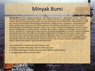 Minyak Bumi
•   Minyak Bumi (bahasa Inggris: petroleum, dari bahasa Latin petrus – karang dan oleum – minyak),
    dijuluki juga sebagai emas hitam, adalah cairan kental, berwarna coklat gelap, atau kehijauan yang
    mudah terbakar, yang berada di lapisan atas dari beberapa area di kerak bumi. Minyak Bumi terdiri
    dari campuran kompleks dari berbagai hidrokarbon, sebagian besar serialkana, tetapi bervariasi
    dalam penampilan, komposisi, dan kemurniannya. Minyak Bumi diambil dari sumur minyak di
    pertambangan-pertambangan minyak. Lokasi sumur-sumur minyak ini didapatkan setelah melalui
    proses studi geologi, analisis sedimen, karakter dan struktur sumber, dan berbagai macam studi
    lainnya. Setelah itu, minyak Bumi akan diproses di tempat pengilangan minyak dan dipisah-pisahkan
    hasilnya berdasarkan titik didihnya sehingga menghasilkan berbagai macam bahan bakar, mulai
    dari bensin dan minyak tanah sampai aspal dan berbagai reagen kimia yang dibutuhkan untuk
    membuat plastik dan obat-obatan.Minyak Bumi digunakan untuk memproduksi berbagai macam
    barang dan material yang dibutuhkan manusia disusun atas senyawa senyawa alifatik (senyawa
    alkana), Siklik (siklo alkana), dan Aromatik (benzena)

•   Cara menemukan minyak bumi ada 3 macam yaitu
•   A. dengan meneliti keberadaan fosil di sekitar dasr laut
•   B. meneliti kandungan minyak yang terdapat di sekitar antiklinal bumi
•   C. menggunakan radiasi sina atau sonar
 