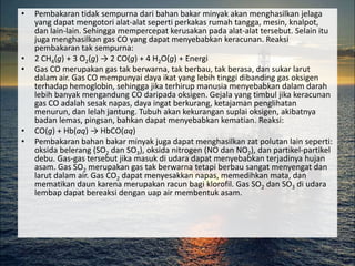 •   Pembakaran tidak sempurna dari bahan bakar minyak akan menghasilkan jelaga
    yang dapat mengotori alat-alat seperti perkakas rumah tangga, mesin, knalpot,
    dan lain-lain. Sehingga mempercepat kerusakan pada alat-alat tersebut. Selain itu
    juga menghasilkan gas CO yang dapat menyebabkan keracunan. Reaksi
    pembakaran tak sempurna:
•   2 CH4(g) + 3 O2(g) → 2 CO(g) + 4 H2O(g) + Energi
•   Gas CO merupakan gas tak berwarna, tak berbau, tak berasa, dan sukar larut
    dalam air. Gas CO mempunyai daya ikat yang lebih tinggi dibanding gas oksigen
    terhadap hemoglobin, sehingga jika terhirup manusia menyebabkan dalam darah
    lebih banyak mengandung CO daripada oksigen. Gejala yang timbul jika keracunan
    gas CO adalah sesak napas, daya ingat berkurang, ketajaman penglihatan
    menurun, dan lelah jantung. Tubuh akan kekurangan suplai oksigen, akibatnya
    badan lemas, pingsan, bahkan dapat menyebabkan kematian. Reaksi:
•   CO(g) + Hb(aq) → HbCO(aq)
•   Pembakaran bahan bakar minyak juga dapat menghasilkan zat polutan lain seperti:
    oksida belerang (SO2 dan SO3), oksida nitrogen (NO dan NO2), dan partikel-partikel
    debu. Gas-gas tersebut jika masuk di udara dapat menyebabkan terjadinya hujan
    asam. Gas SO2 merupakan gas tak berwarna tetapi berbau sangat menyengat dan
    larut dalam air. Gas CO2 dapat menyesakkan napas, memedihkan mata, dan
    mematikan daun karena merupakan racun bagi klorofil. Gas SO2 dan SO3 di udara
    lembap dapat bereaksi dengan uap air membentuk asam.
 