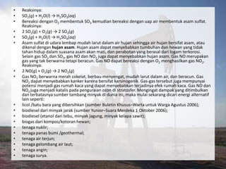 •   Reaksinya:
•   SO2(g) + H2O(l) → H2SO3(aq)
•   Bereaksi dengan O2 membentuk SO3 kemudian bereaksi dengan uap air membentuk asam sulfat.
    Reaksinya:
•   2 SO2(g) + O2(g) → 2 SO3(g)
•   SO3(g) + H2O(l) → H2SO4(aq)
•   Asam sulfat di udara lembap mudah larut dalam air hujan sehingga air hujan bersifat asam, atau
    dikenal dengan hujan asam. Hujan asam dapat menyebabkan tumbuhan dan hewan yang tidak
    tahan hidup dalam suasana asam akan mati, dan perabotan yang berasal dari logam terkorosi.
    Selain gas SO2 dan SO3, gas NO dan NO2 juga dapat menyebabkan hujan asam. Gas NO merupakan
    gas yang tak berwarna tetapi beracun. Gas NO dapat bereaksi dengan O2 menghasilkan gas NO2.
    Reaksinya:
•   2 NO(g) + O2(g) → 2 NO2(g)
•   Gas NO2 berwarna merah cokelat, berbau menyengat, mudah larut dalam air, dan beracun. Gas
    NO2 dapat menyebabkan kanker karena bersifat karsinogenik. Gas-gas tersebut juga mempunyai
    potensi menjadi gas rumah kaca yang dapat menyebabkan terjadinya efek rumah kaca. Gas NO dan
    NO2 juga menjadi katalis pada penguraian ozon di stratosfer. Mengingat dampak yang ditimbulkan
    dan terbatasnya sumber tambang minyak di dunia ini, maka mulai sekarang dicari energi alternatif
    lain seperti:
•   licol /batu bara yang dibersihkan (sumber Buletin Khusus–Warta untuk Warga Agustus 2006);
•   biodiesel dari minyak jarak (sumber Yunior–Suara Merdeka 1 Oktober 2006);
•   biodiesel (etanol dari tebu, minyak jagung, minyak kelapa sawit);
•   biogas dari kompos/kotoran hewan;
•   tenaga nuklir;
•   tenaga panas bumi /geothermal;
•   tenaga air terjun;
•   tenaga gelombang air laut;
•   tenaga angin;
•   tenaga surya.
 