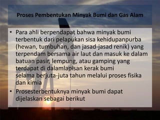 Proses Pembentukan Minyak Bumi dan Gas Alam

• Para ahli berpendapat bahwa minyak bumi
  terbentuk dari pelapukan sisa kehidupanpurba
  (hewan, tumbuhan, dan jasad-jasad renik) yang
  terpendam bersama air laut dan masuk ke dalam
  batuan pasir, lempung, atau gamping yang
  terdapat di dalamlapisan kerak bumi
  selama berjuta-juta tahun melalui proses fisika
  dan kimia
• Prosesterbentuknya minyak bumi dapat
  dijelaskan sebagai berikut
 