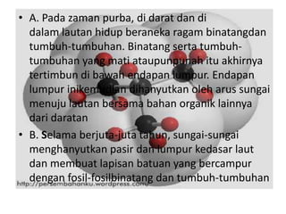 • A. Pada zaman purba, di darat dan di
  dalam lautan hidup beraneka ragam binatangdan
  tumbuh-tumbuhan. Binatang serta tumbuh-
  tumbuhan yang mati ataupunpunah itu akhirnya
  tertimbun di bawah endapan lumpur. Endapan
  lumpur inikemudian dihanyutkan oleh arus sungai
  menuju lautan bersama bahan organik lainnya
  dari daratan
• B. Selama berjuta-juta tahun, sungai-sungai
  menghanyutkan pasir dan lumpur kedasar laut
  dan membuat lapisan batuan yang bercampur
  dengan fosil-fosilbinatang dan tumbuh-tumbuhan
 
