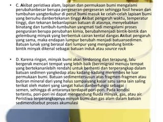 • C. Akibat peristiwa alam, lapisan dan permukaan bumi mengalami
  perubahanbesar berupa pergeseran-pergeseran sehingga fosil hewan dan
  tumbuhan yangterkubur di perut bumi masuk ke celah-celah lapisan bumi
  yang bersuhu danbertekanan tinggi Akibat pengaruh waktu, temperatur
  tinggi, dan tekanan bebanlapisan batuan di atasnya, menyebabkan
  binatang dan tumbuh-tumbuhan yangmati tadi mengalami proses
  penguraian berupa perubahan kimia, berubahmenjadi bintik-bintik dan
  gelembung minyak yang berbentuk cairan kental dangas Akibat pengaruh
  yang sama, maka endapan lumpur berubah menjadi batuansedimen.
  Batuan lunak yang berasal dari lumpur yang mengandung bintik-
  bintik minyak dikenal sebagai batuan induk atau source rock

• D. Karena ringan, minyak bumi akan terdorong dan terapung, lalu
  bergerak mencari tempat yang lebih baik (berimigrasi menuju tempat
  yang bertekananlebih rendah) untuk berhenti dan terperangkap dalam
  batuan sedimen yangkedap atau kadang-kadang merembes ke luar
  permukaan bumi. Batuan sedimentersusun atas fragmen-fragmen atau
  butiran mineral dari yang halus sampaiyang kasar satu sama lain saling
  terikat oleh materi yang sangat halus danberfungsi sebagai
  semen, sehingga di antaranya terdapat pori-pori. Pada kondisi
  tertentu, pori-pori ini dapat mengandung fluida minyak, gas, atau air.
  Peristiwa terperangkapnya minyak bumi dan gas alam dalam batuan
  sedimendisebut proses akumulasi
 