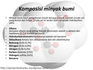 Komposisi minyak bumi
• Minyak bumi hasil pengeboran masih berupa minyak mentah (crude oil)
  yang kental dan hitam. Crude oil ini terdiri dari campuran hidrokarbon
  yaitu

• Alkana
  Senyawa alkana yang paling banyak ditemukan adalah n-oktana dan
  isooktana (2,2,4-trimetil pentana)
• Hidrokarbon aromatisDiantaranya adalah etil benzene
• Sikloalkana Antara lain siklopentana dan etil sikloheksana
• Belerang (0,01-0,7%)
• Nitrogen (0,01-0,9%)
• Oksigen (0,06-0,4%)
• Karbon dioksida [CO2]
• Hidrogen sulfida [H2S]
• Benzena
 