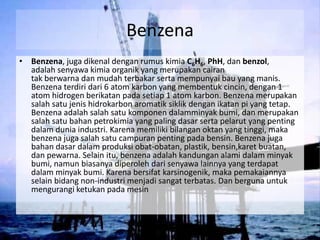 Benzena
• Benzena, juga dikenal dengan rumus kimia C6H6, PhH, dan benzol,
  adalah senyawa kimia organik yang merupakan cairan
  tak berwarna dan mudah terbakar serta mempunyai bau yang manis.
  Benzena terdiri dari 6 atom karbon yang membentuk cincin, dengan 1
  atom hidrogen berikatan pada setiap 1 atom karbon. Benzena merupakan
  salah satu jenis hidrokarbon aromatik siklik dengan ikatan pi yang tetap.
  Benzena adalah salah satu komponen dalamminyak bumi, dan merupakan
  salah satu bahan petrokimia yang paling dasar serta pelarut yang penting
  dalam dunia industri. Karena memiliki bilangan oktan yang tinggi, maka
  benzena juga salah satu campuran penting pada bensin. Benzena juga
  bahan dasar dalam produksi obat-obatan, plastik, bensin,karet buatan,
  dan pewarna. Selain itu, benzena adalah kandungan alami dalam minyak
  bumi, namun biasanya diperoleh dari senyawa lainnya yang terdapat
  dalam minyak bumi. Karena bersifat karsinogenik, maka pemakaiannya
  selain bidang non-industri menjadi sangat terbatas. Dan berguna untuk
  mengurangi ketukan pada mesin
 