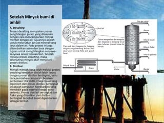 Setelah Minyak bumi di
ambil
A. Desalting
Proses desalting merupakan proses
penghilangan garam yang dilakukan
dengan cara mencampurkan minyak
mentah dengan air, tujuannya adalah
untuk melarutkan zat-zat mineral yang
larut dalam air. Pada proses ini juga
ditambahkan asam dan basa dengan
tujuan untuk menghilangkan senyawa-
senyawa selain hidrokarbon. Setelah
melalui proses desalting, maka
selanjutnya minyak akan menjalani
proses distilasi.
B. Distilasi
Minyak mentah yang telah melalui proses
desalting kemudian diolah lebih lanjut
dengan proses distilasi bertingkat, yaitu
cara pemisahan campuran berdasar
perbedaan titik didih. Fraksi-fraksi yang
diperoleh dari proses distilasi bertingkat
ini adalah campuran hidrokarbon yang
mendidih pada interval (range) suhu
tertentu. Proses distilasi bertingkat dan
fraksi yang dihasilkan dari distilasi
bertingkat tersebut dapat digambarkan
sebagai berikut.
 