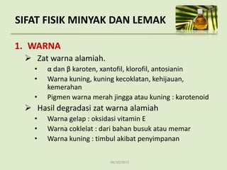 04/10/2013
SIFAT FISIK MINYAK DAN LEMAK
1. WARNA
 Zat warna alamiah.
• α dan β karoten, xantofil, klorofil, antosianin
• Warna kuning, kuning kecoklatan, kehijauan,
kemerahan
• Pigmen warna merah jingga atau kuning : karotenoid
 Hasil degradasi zat warna alamiah
• Warna gelap : oksidasi vitamin E
• Warna coklelat : dari bahan busuk atau memar
• Warna kuning : timbul akibat penyimpanan
 