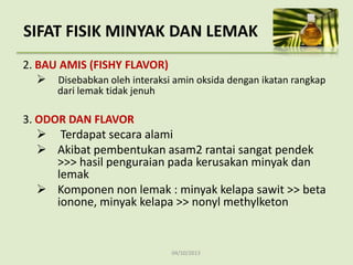 04/10/2013
2. BAU AMIS (FISHY FLAVOR)
 Disebabkan oleh interaksi amin oksida dengan ikatan rangkap
dari lemak tidak jenuh
3. ODOR DAN FLAVOR
 Terdapat secara alami
 Akibat pembentukan asam2 rantai sangat pendek
>>> hasil penguraian pada kerusakan minyak dan
lemak
 Komponen non lemak : minyak kelapa sawit >> beta
ionone, minyak kelapa >> nonyl methylketon
SIFAT FISIK MINYAK DAN LEMAK
 