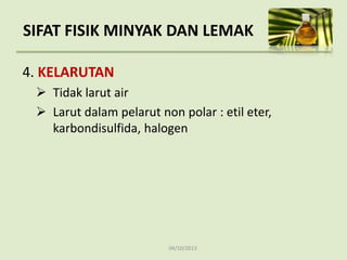 04/10/2013
4. KELARUTAN
 Tidak larut air
 Larut dalam pelarut non polar : etil eter,
karbondisulfida, halogen
SIFAT FISIK MINYAK DAN LEMAK
 