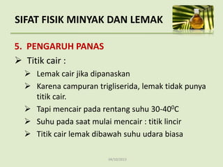04/10/2013
5. PENGARUH PANAS
 Titik cair :
 Lemak cair jika dipanaskan
 Karena campuran trigliserida, lemak tidak punya
titik cair.
 Tapi mencair pada rentang suhu 30-400C
 Suhu pada saat mulai mencair : titik lincir
 Titik cair lemak dibawah suhu udara biasa
SIFAT FISIK MINYAK DAN LEMAK
 