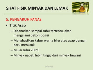 04/10/2013
5. PENGARUH PANAS
• Titik Asap
– Dipanaskan sampai suhu tertentu, akan
mengalami dekomposisi
– Menghasilkan kabur warna biru atau asap dengan
baru menusuk
– Mulai suhu 200oC
– Minyak nabati lebih tinggi dari minyak hewani
SIFAT FISIK MINYAK DAN LEMAK
 