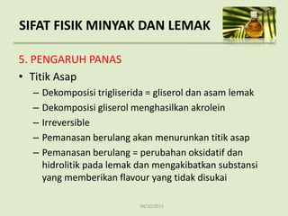 04/10/2013
5. PENGARUH PANAS
• Titik Asap
– Dekomposisi trigliserida = gliserol dan asam lemak
– Dekomposisi gliserol menghasilkan akrolein
– Irreversible
– Pemanasan berulang akan menurunkan titik asap
– Pemanasan berulang = perubahan oksidatif dan
hidrolitik pada lemak dan mengakibatkan substansi
yang memberikan flavour yang tidak disukai
SIFAT FISIK MINYAK DAN LEMAK
 