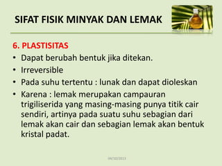 04/10/2013
6. PLASTISITAS
• Dapat berubah bentuk jika ditekan.
• Irreversible
• Pada suhu tertentu : lunak dan dapat dioleskan
• Karena : lemak merupakan campauran
trigiliserida yang masing-masing punya titik cair
sendiri, artinya pada suatu suhu sebagian dari
lemak akan cair dan sebagian lemak akan bentuk
kristal padat.
SIFAT FISIK MINYAK DAN LEMAK
 