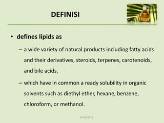 04/10/2013
DEFINISI
• defines lipids as
– a wide variety of natural products including fatty acids
and their derivatives, steroids, terpenes, carotenoids,
and bile acids,
– which have in common a ready solubility in organic
solvents such as diethyl ether, hexane, benzene,
chloroform, or methanol.
 