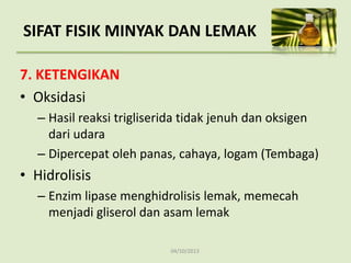 04/10/2013
7. KETENGIKAN
• Oksidasi
– Hasil reaksi trigliserida tidak jenuh dan oksigen
dari udara
– Dipercepat oleh panas, cahaya, logam (Tembaga)
• Hidrolisis
– Enzim lipase menghidrolisis lemak, memecah
menjadi gliserol dan asam lemak
SIFAT FISIK MINYAK DAN LEMAK
 
