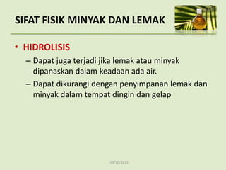 04/10/2013
SIFAT FISIK MINYAK DAN LEMAK
• HIDROLISIS
– Dapat juga terjadi jika lemak atau minyak
dipanaskan dalam keadaan ada air.
– Dapat dikurangi dengan penyimpanan lemak dan
minyak dalam tempat dingin dan gelap
 