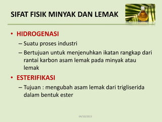 04/10/2013
• HIDROGENASI
– Suatu proses industri
– Bertujuan untuk menjenuhkan ikatan rangkap dari
rantai karbon asam lemak pada minyak atau
lemak
• ESTERIFIKASI
– Tujuan : mengubah asam lemak dari trigliserida
dalam bentuk ester
SIFAT FISIK MINYAK DAN LEMAK
 