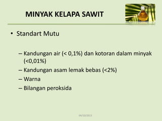04/10/2013
• Standart Mutu
– Kandungan air (< 0,1%) dan kotoran dalam minyak
(<0,01%)
– Kandungan asam lemak bebas (<2%)
– Warna
– Bilangan peroksida
MINYAK KELAPA SAWIT
 