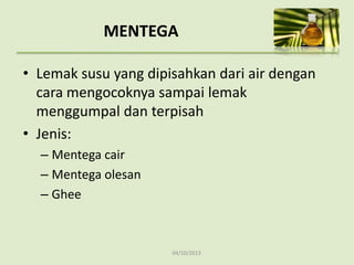 04/10/2013
MENTEGA
• Lemak susu yang dipisahkan dari air dengan
cara mengocoknya sampai lemak
menggumpal dan terpisah
• Jenis:
– Mentega cair
– Mentega olesan
– Ghee
 