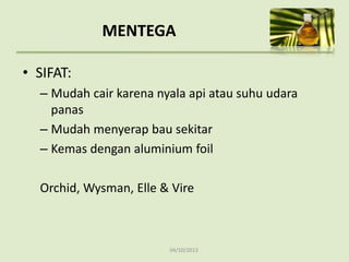 04/10/2013
MENTEGA
• SIFAT:
– Mudah cair karena nyala api atau suhu udara
panas
– Mudah menyerap bau sekitar
– Kemas dengan aluminium foil
Orchid, Wysman, Elle & Vire
 