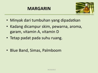 04/10/2013
MARGARIN
• Minyak dari tumbuhan yang dipadatkan
• Kadang dicampur skim, pewarna, aroma,
garam, vitamin A, vitamin D
• Tetap padat pada suhu ruang.
• Blue Band, Simas, Palmboom
 