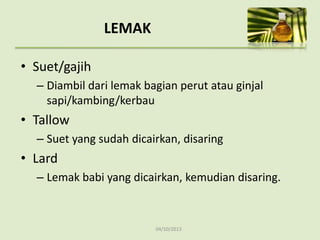 04/10/2013
LEMAK
• Suet/gajih
– Diambil dari lemak bagian perut atau ginjal
sapi/kambing/kerbau
• Tallow
– Suet yang sudah dicairkan, disaring
• Lard
– Lemak babi yang dicairkan, kemudian disaring.
 