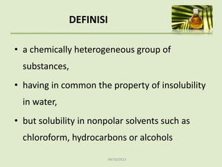 04/10/2013
DEFINISI
• a chemically heterogeneous group of
substances,
• having in common the property of insolubility
in water,
• but solubility in nonpolar solvents such as
chloroform, hydrocarbons or alcohols
 