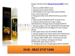 HUB : 0822 5737 5696
Rasakan Manfaat Alami Minyak Almond SEIMEI antara
lain
1. Membuat BIBIR MERAH alami.
2. Mengatasi bibir PECAH PECAH.
3. Melembabkan KULIT agar tidak tampak KERING,
kusam, dan pecah-pecah.
4. Mengatasi infeksi oleh JAMUR JAHAT yang tumbuh
dikulit.
5. Mengurangi LINGKARAN GELAP di bawah mata.
6. Memperpanjang USIA KULIT agar terjaga
kelembabannya sehingga dapat menangkal KERIPUT.
7. Mengencangkan kulit dan MENCEGAH PENUAAN DINI
serta meremajakan kulit sehingga kulit selalu nampak
SEGAR.
8. Mencegah kanker kulit dan RADIKAL BEBAS.
9. Mengencangkan kulit sekitar MATA, ANTI AGING alami
yang memiliki kandungan pelembab dan antioksidan.
10. Sebagai TABIR SURYA alami, melindungi kulit dari
paparan sinar matahari, sehingga melindungi
KECANTIKAN wajah akibat sinar UV.
11. Menghaluskan dan menghilangkan BEKAS JERAWAT.
 