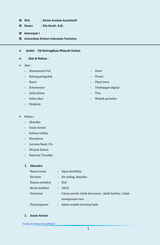 1
M.K. : Kimia Analisis Kuantitatif
Dosen : Elly Suoth, S.Si.
Kelompok I
Universitas Kristen Indonesia Tomohon
Judul : Uji Ketengikan Minyak Zaitun
Alat & Bahan :
 Alat :
- Alumunium Foil
- Batang pengaduk
- Buret
- Erlenmeyer
- Gelas kimia
- Gelas ukur
- Hotplate
- Oven
- Pinset
- Pipet tetes
- Timbangan digital
- Tisu
- Wadah porselen
 Bahan :
- Akuades
- Asam Asetat
- Kalium Iodida
- Kloroform
- Larutan Kanji 1%
- Minyak Zaitun
- Natrium Tiosulfat
1. Akuades
Nama resmi : Aqua destillata
Sinonim : Air suling, Akuades
Rumus molekul : H2O
Berat molekul : 18.02
Pemerian : Cairan jernih ;tidak berwarna ; tidak berbau ; tidak
mempunyai rasa
Penyimpanan : dalam wadah tertutup baik
2. Asam Asetat
 