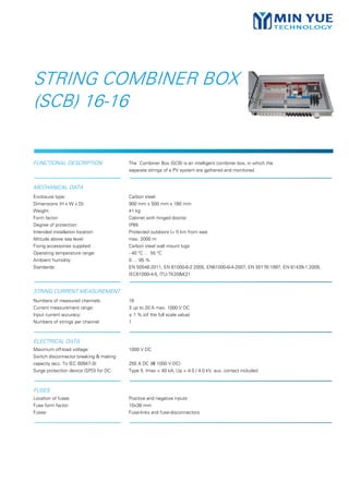 FUNCTIONAL DESCRIPTION The Combiner Box (SCB) is an intelligent combiner box, in which the
separate strings of a PV system are gathered and monitored.
MECHANICAL DATA
Enclosure type:
Dimensions (H x W x D):
Weight:
Form factor:
Degree of protection:
Intended installation location:
Altitude above sea level:
Fixing accessories supplied:
Operating temperature range:
Ambient humidity:
Standards:
Carbon steel
900 mm x 500 mm x 160 mm
41 kg
Cabinet with hinged door(s)
IP65
Protected outdoors (> 5 km from sea)
max. 2000 m
Carbon steel wall mount lugs
- 40 °C … 55 °C
0 … 95 %
EN 50548:2011, EN 61000-6-2:2005, EN61000-6-4-2007, EN 50178:1997, EN 61439-1:2009,
IEC61000-4-5, ITU-TK20&K21
STRING CURRENT MEASUREMENT
Numbers of measured channels:
Current measurement range:
Input current accuracy:
Numbers of strings per channel:
16
3 up to 20 A max. 1000 V DC
± 1 % (of the full scale value)
1
ELECTRICAL DATA
Maximum off-load voltage:
Switch disconnector breaking & making
capacity (acc. To IEC 60947-3):
Surge protection device (SPD) for DC:
1000 V DC
250 A DC (@ 1000 V DC)
Type II, Imax = 40 kA, Up = 4.0 / 4.0 kV, aux. contact included
FUSES
Location of fuses
Fuse form factor:
Fuses:
Positive and negative inputs
10x38 mm
Fuse-links and fuse-disconnectors
STRING COMBINER BOX
(SCB) 16-16
 