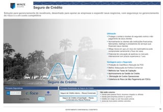 14 
ESTRITAMENTE CONFIDENCIAL E RESTRITO 
Seguro de Crédito 
Solução para gerenciamento de recebíveis, desenhado para apoiar as empresas a expandir seus negócios, com segurança no gerenciamento do risco e a um custo competitivo 
Principais Modalidades de Seguro de Crédito 
Principais Seguradoras 
Seguro de Crédito Interno –Riscos Comerciais 
Seguro de Crédito à Exportação –Riscos Comerciais e/ou Riscos Políticos 
Não estão cobertos: 
Venda para pessoa física, empresa coligada ou afiliada; 
Venda para empresa pública ou governo; 
Crédito em Litígio ou sob discussão judicial; 
Juros de mora sobre créditos vencidos; 
Seguro de Crédito 
Utilização 
Protege o contas a receber do segurado contra o não pagamento de seus clientes 
Normalmente os clientes são instituições financeiras, fabricantes, tradingse prestadores de serviços que financiam seus clientes 
Mitiga riscos em que um risco de inadimplência pode comprometer seriamente o fluxo de caixa 
Potencial de colocação de apólices no mercado internacional com prazos superiores a 1 ano 
Vantagens para o Segurado 
Proteção do Cashflowe Redução da PDD 
Melhor Adequação de Política Comercial 
Melhoria nas Taxas de Captação 
Aprimoramento da Gestão de Crédito 
Otimização de Custos Operacionais 
Cobertura do Risco de Não Pagamento em FDICs 
AA | A 
B | C | D 
E | F 
G | H  