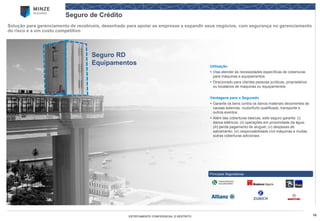 16 
ESTRITAMENTE CONFIDENCIAL E RESTRITO 
Seguro de Crédito 
Solução para gerenciamento de recebíveis, desenhado para apoiar as empresas a expandir seus negócios, com segurança no gerenciamento do risco e a um custo competitivo 
Principais Seguradoras 
Seguro RD Equipamentos 
Utilização 
Visa atender às necessidades específicas de coberturas para máquinas e equipamentos 
Direcionado para clientes pessoas jurídicas, proprietários ou locatários de máquinas ou equipamentos 
Vantagens para o Segurado 
Garante os bens contra os danos materiais decorrentes de causas externas, roubo/furto qualificado, transporte e outros eventos 
Além das coberturas básicas, este seguro garante: (i) danos elétricos; (ii) operações em proximidade da água; (iii) perda pagamento de aluguel; (v) despesas de salvamento; (vi) responsabilidade civil máquinas e muitas outras coberturas adicionais  