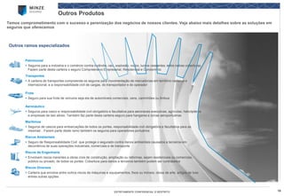 18 
ESTRITAMENTE CONFIDENCIAL E RESTRITO 
Outros Produtos 
Temos comprometimento com o sucesso e perenizaçãodos negócios de nossos clientes. Veja abaixo mais detalhes sobre as soluções em seguros que oferecemos 
Patrimonial 
Seguros para a indústria e o comércio contra incêndio, raio, explosão, roubo, lucros cessantes, entre outras coberturas. Fazem parte desta carteira o seguro Compreensivo Empresarial, Residencial e Condomínio 
Transportes 
A carteira de transportes compreende os seguros para movimentação de mercadorias em território nacional e internacional, e a responsabilidade civil de cargas, do transportador e do operador 
Frota 
Seguro para sua frota de veículos seja ela de automóveis comerciais, vans, caminhões ou ônibus 
Aeronáutico 
Seguros para casco e responsabilidade civil obrigatório e facultativa para aeronaves executivas, agrícolas, helicópteros e empresas de taxi aéreo. Também faz parte desta carteira seguro para hangares e zonas aeroportuárias 
Marítimos 
Seguros de cascos para embarcações de todos os portes, responsabilidade civil obrigatória e facultativa para as mesmas’. Fazem parte deste ramo também os seguros para operadores portuários 
Riscos Ambientais 
Seguro de Responsabilidade Civil que protege o segurado contra danos ambientais causados a terceiros em decorrência de suas operações industriais, comerciais e de transporte 
Riscos de Engenharia 
Envolvem riscos inerentes a obras civis de construção, ampliação ou reformas, sejam residenciais ou comerciais, público ou privado, de todos os portes. Cobertura para danos a terceiros também podem ser contratados 
Riscos Diversos 
Carteira que envolve entre outros riscos de máquinas e equipamentos, fixos ou móveis, obras de arte, artigos de luxo entres outras opções 
Outros ramos especializados  
