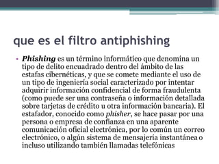 que es el filtro antiphishing
• Phishing es un término informático que denomina un
  tipo de delito encuadrado dentro del ámbito de las
  estafas cibernéticas, y que se comete mediante el uso de
  un tipo de ingeniería social caracterizado por intentar
  adquirir información confidencial de forma fraudulenta
  (como puede ser una contraseña o información detallada
  sobre tarjetas de crédito u otra información bancaria). El
  estafador, conocido como phisher, se hace pasar por una
  persona o empresa de confianza en una aparente
  comunicación oficial electrónica, por lo común un correo
  electrónico, o algún sistema de mensajería instantánea o
  incluso utilizando también llamadas telefónicas
 