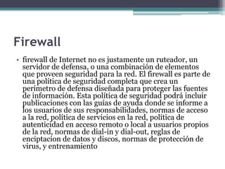 Firewall
• firewall de Internet no es justamente un ruteador, un
  servidor de defensa, o una combinación de elementos
  que proveen seguridad para la red. El firewall es parte de
  una política de seguridad completa que crea un
  perímetro de defensa diseñada para proteger las fuentes
  de información. Esta política de seguridad podrá incluir
  publicaciones con las guías de ayuda donde se informe a
  los usuarios de sus responsabilidades, normas de acceso
  a la red, política de servicios en la red, política de
  autenticidad en acceso remoto o local a usuarios propios
  de la red, normas de dial-in y dial-out, reglas de
  enciptacion de datos y discos, normas de protección de
  virus, y entrenamiento
 