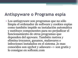 Antispyware o Programa espía
• Los antispyware son programas que no sólo
  limpia el ordenador de software y cookies espías
  como también impide su instalación automática
  y sustituye componentes para no perjudicar el
  funcionamiento de otros programas que
  dependen del spyware. También rastrea y
  elimina troyanos, gusanos, malawares e
  infecciones instalados en el sistema ,lo mas
  conocidos son spybot y adaware--> son gratis y
  lo consigue en softonic.com
 
