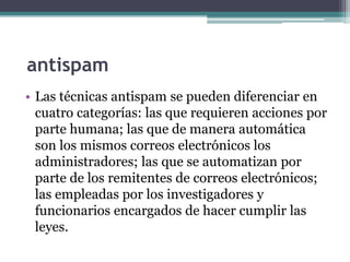 antispam
• Las técnicas antispam se pueden diferenciar en
  cuatro categorías: las que requieren acciones por
  parte humana; las que de manera automática
  son los mismos correos electrónicos los
  administradores; las que se automatizan por
  parte de los remitentes de correos electrónicos;
  las empleadas por los investigadores y
  funcionarios encargados de hacer cumplir las
  leyes.
 