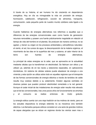 A través de su historia, el ser humano ha ido creciendo en dependencia
energética. Hoy en día es inimaginable la vida sin provisión de energía.
Iluminación,   calefacción,    refrigeración,    cocción     de    alimentos,    transporte,
comunicación, cada pequeña parte de nuestro mundo cotidiano esta ligado a la
energía.


Cuando hablamos de energías alternativas nos referimos a aquellas que a
diferencia de las energías convencionales usan como fuente de generación
recursos renovables y poseen una fuente prácticamente inagotable en relación al
tiempo de vida del hombre en el planeta. Se producen de manera continua, no se
agotan, y tienen su origen en los procesos ambientales y atmosféricos naturales:
el viento, el sol, los cursos de agua, la descomposición de la materia orgánica, el
movimiento de las olas en la superficie del mar y océanos, el calor interior de la
tierra         son        fuentes               de          energías            alternativas.


La principal de estas energías es la solar, que se aprovecha en la actualidad
mediante células que la transforman en electricidad. Se fabrican con silicio y se
utilizan ya, además de en las naves y estaciones espaciales, en aplicaciones
domésticas. Un sistema de células solares puede abastecer de energía a una
vivienda y esta opción se utiliza sobre todo en aquellas regiones que el transporte
de las formas convencionales de energía eléctrica a través de tendidos de cable
resulta muy costoso debido a su aislamiento. Existen algunas centrales en
diversos países que pueden producir electricidad conectada a la red general.
Aunque el coste inicial de las instalaciones de energía solar resulta más elevado
que el de las convencionales, tras unos pocos años de funcionamiento se amortiza
y        el   consumo     se       realiza       entonces         de    modo        gratuito.


La energía eólica cuenta con una vieja tradición en los molinos de viento, pero en
los actuales dispositivos la energía obtenida no es mecánica sino también
eléctrica. Los llamados parques eólicos consisten en una serie de grandes molinos
de aspas alargadas que se sitúan en regiones donde los vientos sean mas o
 