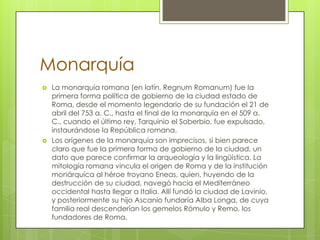 Monarquía
 La monarquía romana (en latín, Regnum Romanum) fue la
primera forma política de gobierno de la ciudad estado de
Roma, desde el momento legendario de su fundación el 21 de
abril del 753 a. C., hasta el final de la monarquía en el 509 a.
C., cuando el último rey, Tarquinio el Soberbio, fue expulsado,
instaurándose la República romana.
 Los orígenes de la monarquía son imprecisos, si bien parece
claro que fue la primera forma de gobierno de la ciudad, un
dato que parece confirmar la arqueología y la lingüística. La
mitología romana vincula el origen de Roma y de la institución
monárquica al héroe troyano Eneas, quien, huyendo de la
destrucción de su ciudad, navegó hacia el Mediterráneo
occidental hasta llegar a Italia. Allí fundó la ciudad de Lavinio,
y posteriormente su hijo Ascanio fundaría Alba Longa, de cuya
familia real descenderían los gemelos Rómulo y Remo, los
fundadores de Roma.
 