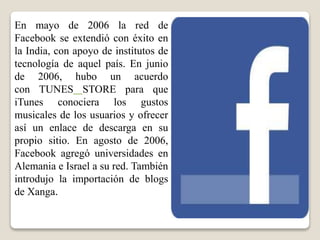 En mayo de 2006 la red de
Facebook se extendió con éxito en
la India, con apoyo de institutos de
tecnología de aquel país. En junio
de 2006, hubo un acuerdo
con TUNES STORE para que
iTunes conociera los gustos
musicales de los usuarios y ofrecer
así un enlace de descarga en su
propio sitio. En agosto de 2006,
Facebook agregó universidades en
Alemania e Israel a su red. También
introdujo la importación de blogs
de Xanga.
 
