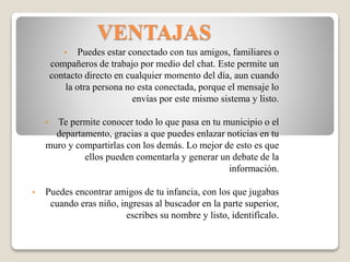 VENTAJAS
• Puedes estar conectado con tus amigos, familiares o
compañeros de trabajo por medio del chat. Este permite un
contacto directo en cualquier momento del día, aun cuando
la otra persona no esta conectada, porque el mensaje lo
envías por este mismo sistema y listo.
• Te permite conocer todo lo que pasa en tu municipio o el
departamento, gracias a que puedes enlazar noticias en tu
muro y compartirlas con los demás. Lo mejor de esto es que
ellos pueden comentarla y generar un debate de la
información.
• Puedes encontrar amigos de tu infancia, con los que jugabas
cuando eras niño, ingresas al buscador en la parte superior,
escribes su nombre y listo, identifícalo.
 