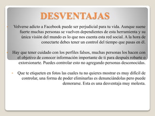 DESVENTAJAS
• Volverse adicto a Facebook puede ser perjudicial para tu vida. Aunque suene
fuerte muchas personas se vuelven dependientes de esta herramienta y su
única visión del mundo es lo que nos cuenta esta red social. A la hora de
conectarte debes tener un control del tiempo que pasas en él.
• Hay que tener cuidado con los perfiles falsos, muchas personas los hacen con
el objetivo de conocer información importante de ti para después robarte o
extorsionarte. Puedes controlar esto no agregando personas desconocidas.
• Que te etiqueten en fotos las cuales tu no quieres mostrar es muy difícil de
controlar, una forma de poder eliminarlas es denunciándolas pero puede
demorarse. Esta es una desventaja muy molesta.
 