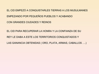 EL CID EMPEZÓ A CONQUISTARLES TIERRAS A LOS MUSULMANES EMPEZANDO POR PEQUEÑOS PUEBLOS Y ACABANDO  CON GRANDES CIUDADES Y REINOS EL CID PARA RECUPERAR LA HONRA Y LA CONFIANZA DE SU REY LE DABA A ESTE LOS TERRITORIOS CONQUISTADOS Y  LAS GANANCIA OBTENIDAS ( ORO, PLATA, ARMAS, CABALLOS ….) 