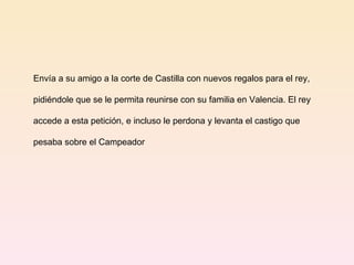 Envía a su amigo a la corte de Castilla con nuevos regalos para el rey,  pidiéndole que se le permita reunirse con su familia en Valencia. El rey  accede a esta petición, e incluso le perdona y levanta el castigo que  pesaba sobre el Campeador  
