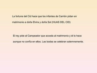 La fortuna del Cid hace que los infantes de Carrión pidan en  matrimonio a doña Elvira y doña Sol (HIJAS DEL CID) El rey pide al Campeador que acceda al matrimonio y él lo hace aunque no confía en ellos. Las bodas se celebran solemnemente. 