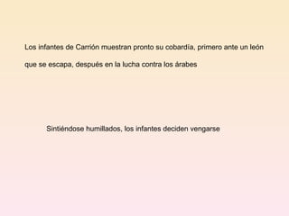 Los infantes de Carrión muestran pronto su cobardía, primero ante un león  que se escapa, después en la lucha contra los árabes Sintiéndose humillados, los infantes deciden vengarse 