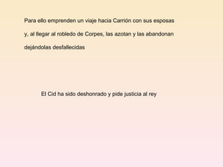 Para ello emprenden un viaje hacia Carrión con sus esposas  y, al llegar al robledo de Corpes, las azotan y las abandonan  dejándolas desfallecidas El Cid ha sido deshonrado y pide justicia al rey 