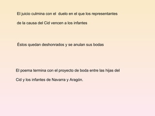 El juicio culmina con el  duelo en el que los representantes de la causa del Cid vencen a los infantes Éstos quedan deshonrados y se anulan sus bodas El poema termina con el proyecto de boda entre las hijas del  Cid y los infantes de Navarra y Aragón.  